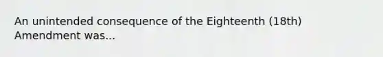 An unintended consequence of the Eighteenth (18th) Amendment was...