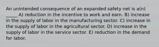 An unintended consequence of an expanded safety net is a(n) _____ A) reduction in the incentive to work and earn. B) increase in the supply of labor in the manufacturing sector. C) increase in the supply of labor in the agricultural sector. D) increase in the supply of labor in the service sector. E) reduction in the demand for labor.