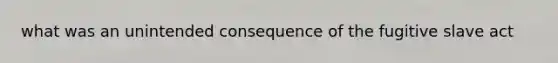 what was an unintended consequence of the fugitive slave act