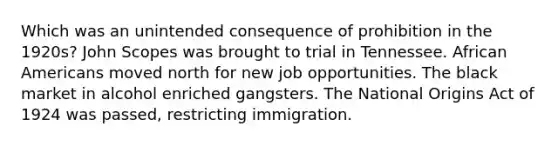 Which was an unintended consequence of prohibition in the 1920s? John Scopes was brought to trial in Tennessee. African Americans moved north for new job opportunities. The black market in alcohol enriched gangsters. The National Origins Act of 1924 was passed, restricting immigration.