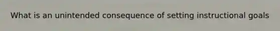 What is an unintended consequence of setting instructional goals