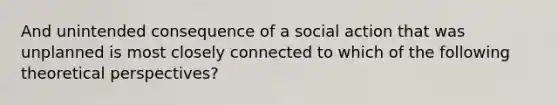 And unintended consequence of a social action that was unplanned is most closely connected to which of the following theoretical perspectives?