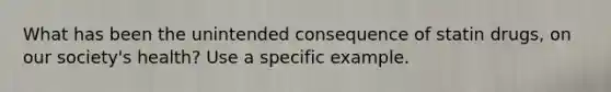 What has been the unintended consequence of statin drugs, on our society's health? Use a specific example.