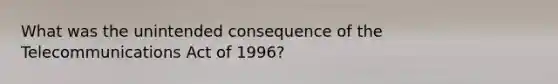 What was the unintended consequence of the Telecommunications Act of 1996?