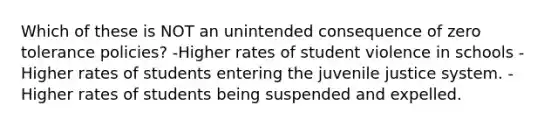 Which of these is NOT an unintended consequence of zero tolerance policies? -Higher rates of student violence in schools -Higher rates of students entering the juvenile justice system. -Higher rates of students being suspended and expelled.