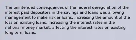 The unintended consequences of the federal deregulation of the interest paid depositors in the savings and loans was allowing management to make riskier loans. increasing the amount of the loss on existing loans. increasing the interest rates in the national money market. affecting the interest rates on existing long term loans.