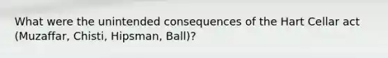 What were the unintended consequences of the Hart Cellar act (Muzaffar, Chisti, Hipsman, Ball)?