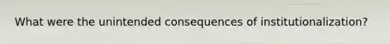 What were the unintended consequences of institutionalization?