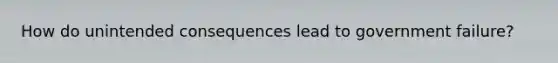 How do unintended consequences lead to government failure?