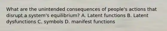 What are the unintended consequences of people's actions that disrupt a system's equilibrium? A. Latent functions B. Latent dysfunctions C. symbols D. manifest functions