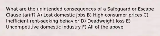 What are the unintended consequences of a Safeguard or Escape Clause tariff? A) Lost domestic jobs B) High consumer prices C) Inefficient rent-seeking behavior D) Deadweight loss E) Uncompetitive domestic industry F) All of the above