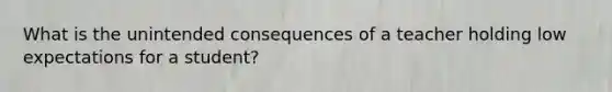 What is the unintended consequences of a teacher holding low expectations for a student?