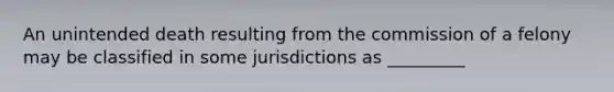 An unintended death resulting from the commission of a felony may be classified in some jurisdictions as _________