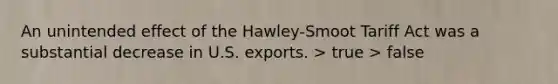 An unintended effect of the Hawley-Smoot Tariff Act was a substantial decrease in U.S. exports. > true > false