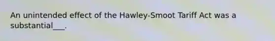 An unintended effect of the Hawley-Smoot Tariff Act was a substantial___.