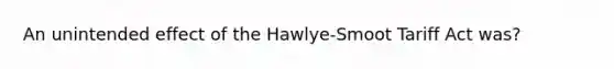 An unintended effect of the Hawlye-Smoot Tariff Act was?