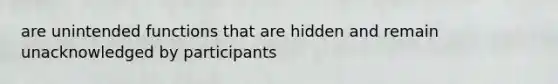 are unintended functions that are hidden and remain unacknowledged by participants