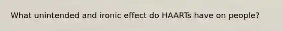 What unintended and ironic effect do HAARTs have on people?