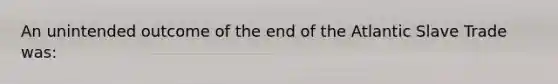 An unintended outcome of the end of the Atlantic Slave Trade was: