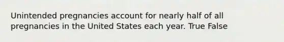 Unintended pregnancies account for nearly half of all pregnancies in the United States each year. True False