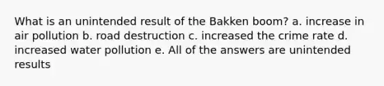 What is an unintended result of the Bakken boom? a. increase in air pollution b. road destruction c. increased the crime rate d. increased water pollution e. All of the answers are unintended results