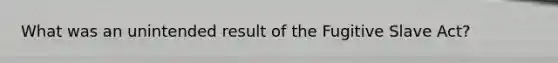 What was an unintended result of the Fugitive Slave Act?