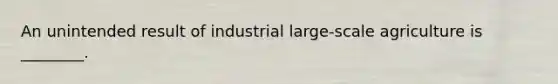 An unintended result of industrial large-scale agriculture is ________.