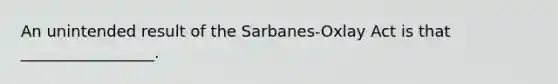 An unintended result of the Sarbanes-Oxlay Act is that _________________.