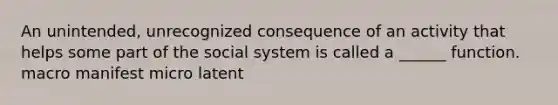 An unintended, unrecognized consequence of an activity that helps some part of the social system is called a ______ function. macro manifest micro latent