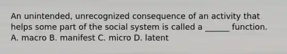 An unintended, unrecognized consequence of an activity that helps some part of the social system is called a ______ function. A. macro B. manifest C. micro D. latent