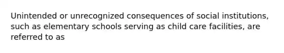 Unintended or unrecognized consequences of social institutions, such as elementary schools serving as child care facilities, are referred to as