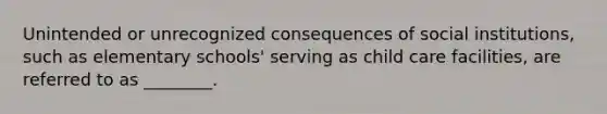 Unintended or unrecognized consequences of social institutions, such as elementary schools' serving as child care facilities, are referred to as ________.