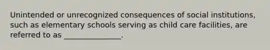 Unintended or unrecognized consequences of social institutions, such as elementary schools serving as child care facilities, are referred to as _______________.