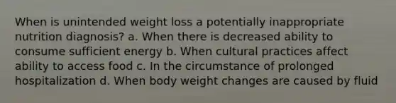 When is unintended weight loss a potentially inappropriate nutrition diagnosis? a. When there is decreased ability to consume sufficient energy b. When cultural practices affect ability to access food c. In the circumstance of prolonged hospitalization d. When body weight changes are caused by fluid