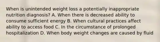 When is unintended weight loss a potentially inappropriate nutrition diagnosis? A. When there is decreased ability to consume sufficient energy B. When cultural practices affect ability to access food C. In the circumstance of prolonged hospitalization D. When body weight changes are caused by fluid