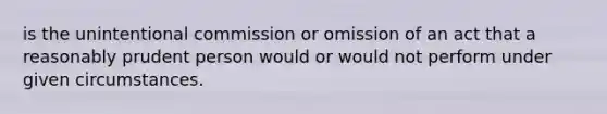 is the unintentional commission or omission of an act that a reasonably prudent person would or would not perform under given circumstances.