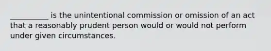 __________ is the unintentional commission or omission of an act that a reasonably prudent person would or would not perform under given circumstances.