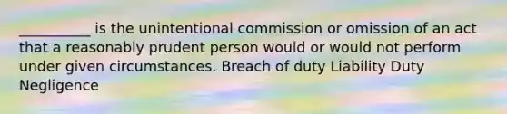 __________ is the unintentional commission or omission of an act that a reasonably prudent person would or would not perform under given circumstances. Breach of duty Liability Duty Negligence