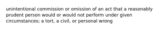 unintentional commission or omission of an act that a reasonably prudent person would or would not perform under given circumstances; a tort, a civil, or personal wrong