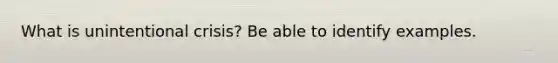 What is unintentional crisis? Be able to identify examples.