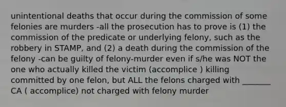 unintentional deaths that occur during the commission of some felonies are murders -all the prosecution has to prove is (1) the commission of the predicate or underlying felony, such as the robbery in STAMP, and (2) a death during the commission of the felony -can be guilty of felony-murder even if s/he was NOT the one who actually killed the victim (accomplice ) killing committed by one felon, but ALL the felons charged with _______ CA ( accomplice) not charged with felony murder