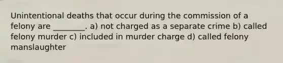 Unintentional deaths that occur during the commission of a felony are ________. a) not charged as a separate crime b) called felony murder c) included in murder charge d) called felony manslaughter