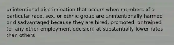 unintentional discrimination that occurs when members of a particular race, sex, or ethnic group are unintentionally harmed or disadvantaged because they are hired, promoted, or trained (or any other employment decision) at substantially lower rates than others