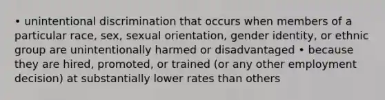 • unintentional discrimination that occurs when members of a particular race, sex, sexual orientation, gender identity, or ethnic group are unintentionally harmed or disadvantaged • because they are hired, promoted, or trained (or any other employment decision) at substantially lower rates than others