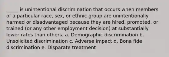 _____ is unintentional discrimination that occurs when members of a particular race, sex, or ethnic group are unintentionally harmed or disadvantaged because they are hired, promoted, or trained (or any other employment decision) at substantially lower rates than others. a. Demographic discrimination b. Unsolicited discrimination c. Adverse impact d. Bona fide discrimination e. Disparate treatment