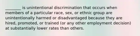 ________ is unintentional discrimination that occurs when members of a particular race, sex, or ethnic group are unintentionally harmed or disadvantaged because they are hired, promoted, or trained (or any other employment decision) at substantially lower rates than others.