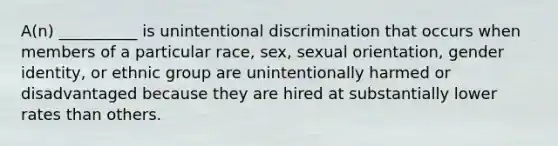 A(n) __________ is unintentional discrimination that occurs when members of a particular race, sex, sexual orientation, gender identity, or ethnic group are unintentionally harmed or disadvantaged because they are hired at substantially lower rates than others.