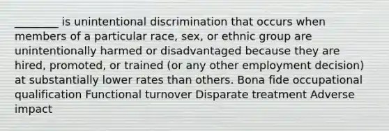 ________ is unintentional discrimination that occurs when members of a particular race, sex, or ethnic group are unintentionally harmed or disadvantaged because they are hired, promoted, or trained (or any other employment decision) at substantially lower rates than others. Bona fide occupational qualification Functional turnover Disparate treatment Adverse impact