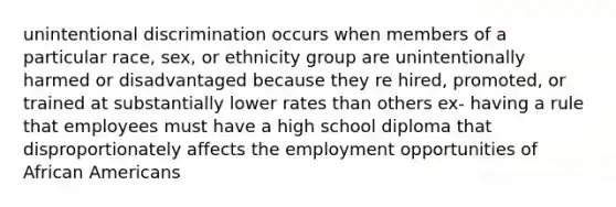 unintentional discrimination occurs when members of a particular race, sex, or ethnicity group are unintentionally harmed or disadvantaged because they re hired, promoted, or trained at substantially lower rates than others ex- having a rule that employees must have a high school diploma that disproportionately affects the employment opportunities of African Americans