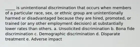 _____ is unintentional discrimination that occurs when members of a particular race, sex, or ethnic group are unintentionally harmed or disadvantaged because they are hired, promoted, or trained (or any other employment decision) at substantially lower rates than others. a. Unsolicited discrimination b. Bona fide discrimination c. Demographic discrimination d. Disparate treatment e. Adverse impact